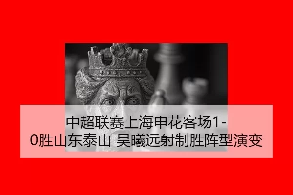 中超联赛上海申花客场1-0胜山东泰山 吴曦远射制胜阵型演变